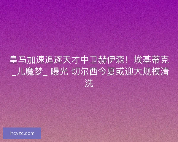 皇马加速追逐天才中卫赫伊森！埃基蒂克 _儿魔梦_ 曝光 切尔西今夏或迎大规模清洗