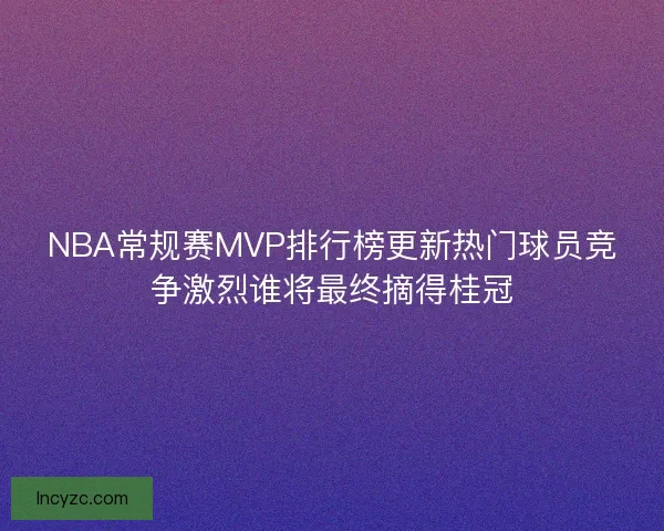 NBA常规赛MVP排行榜更新热门球员竞争激烈谁将最终摘得桂冠