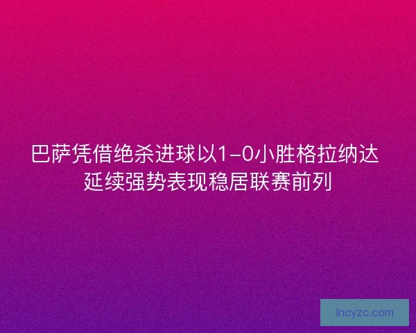 巴萨凭借绝杀进球以1-0小胜格拉纳达 延续强势表现稳居联赛前列