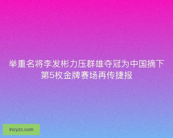 举重名将李发彬力压群雄夺冠为中国摘下第5枚金牌赛场再传捷报