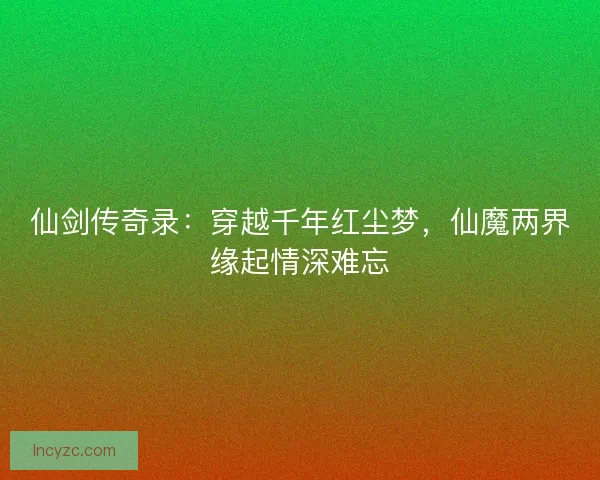 仙剑传奇录：穿越千年红尘梦，仙魔两界缘起情深难忘