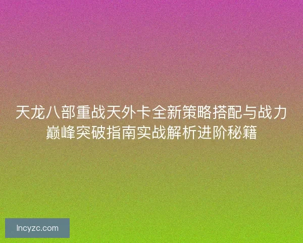 天龙八部重战天外卡全新策略搭配与战力巅峰突破指南实战解析进阶秘籍