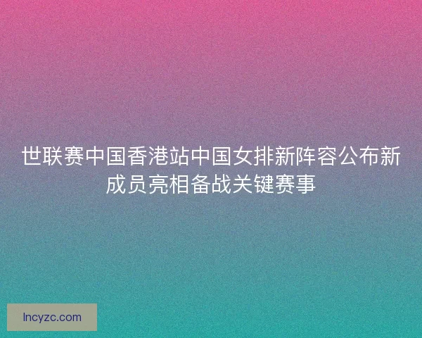 世联赛中国香港站中国女排新阵容公布新成员亮相备战关键赛事