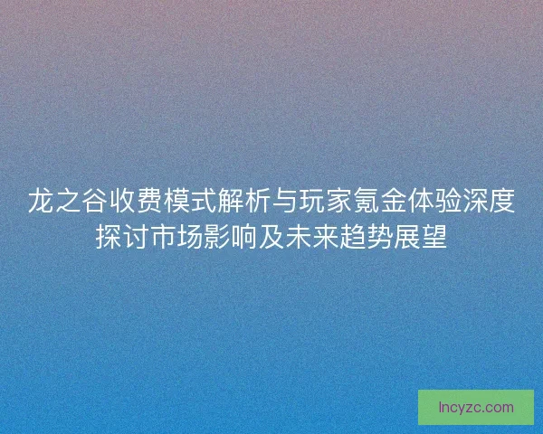 龙之谷收费模式解析与玩家氪金体验深度探讨市场影响及未来趋势展望