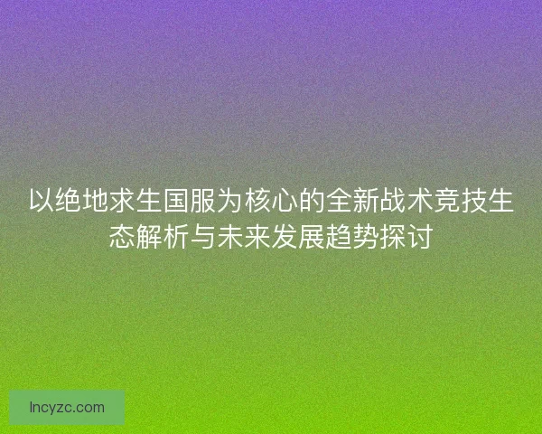 以绝地求生国服为核心的全新战术竞技生态解析与未来发展趋势探讨