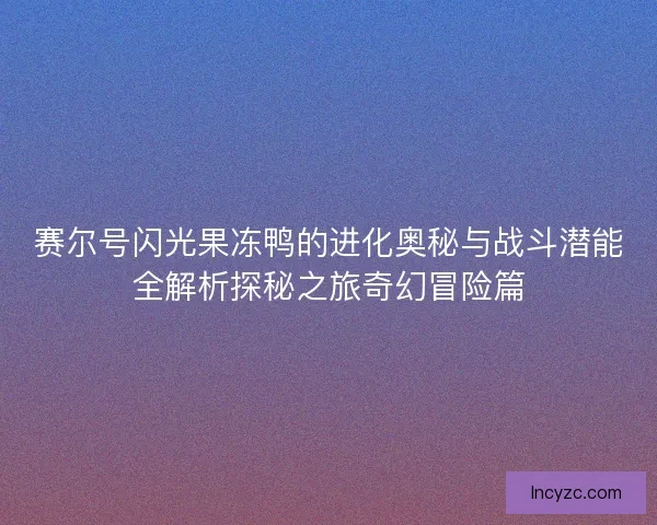 赛尔号闪光果冻鸭的进化奥秘与战斗潜能全解析探秘之旅奇幻冒险篇