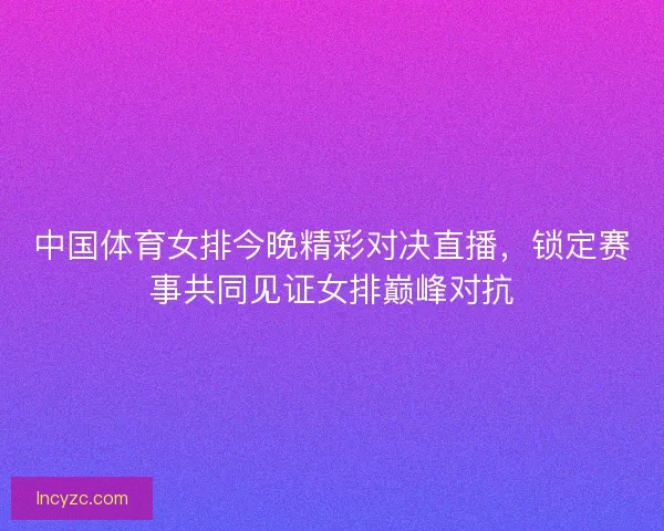 中国体育女排今晚精彩对决直播，锁定赛事共同见证女排巅峰对抗