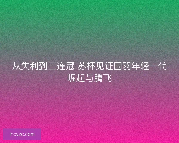 从失利到三连冠 苏杯见证国羽年轻一代崛起与腾飞