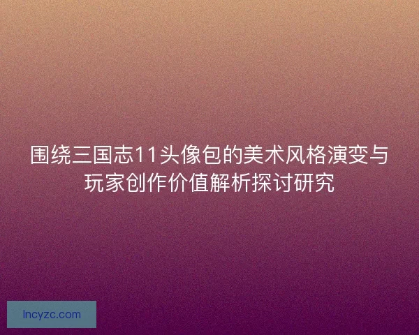 围绕三国志11头像包的美术风格演变与玩家创作价值解析探讨研究