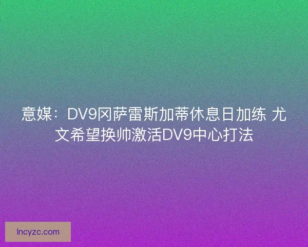 意媒：DV9冈萨雷斯加蒂休息日加练 尤文希望换帅激活DV9中心打法