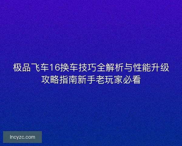 极品飞车16换车技巧全解析与性能升级攻略指南新手老玩家必看
