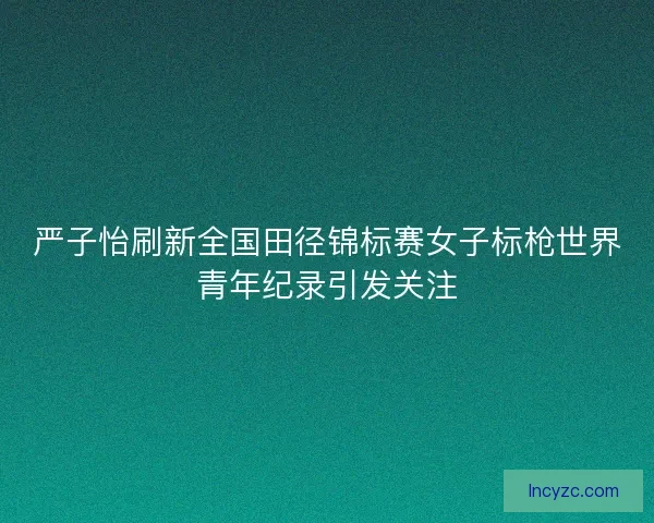 严子怡刷新全国田径锦标赛女子标枪世界青年纪录引发关注